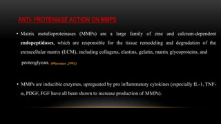 ANTI- PROTEINASE ACTION ON MMPS
• Matrix metalloproteinases (MMPs) are a large family of zinc and calcium-dependent
endopeptidases, which are responsible for the tissue remodeling and degradation of the
extracellular matrix (ECM), including collagens, elastins, gelatin, matrix glycoproteins, and
proteoglycan. (Woessner ,1991)
• MMPs are inducible enzymes, upreguated by pro inflammatory cytokines (especially IL-1, TNF-
α, PDGF, FGF have all been shown to increase production of MMPs).
 