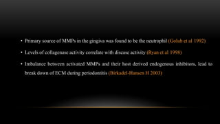 • Primary source of MMPs in the gingiva was found to be the neutrophil (Golub et al 1992)
• Levels of collagenase activity correlate with disease activity (Ryan et al 1998)
• Imbalance between activated MMPs and their host derived endogenous inhibitors, lead to
break down of ECM during periodontitis (Birkadel-Hansen H 2003)
 