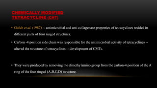 • Golub et al. (1987) -- antimicrobial and anti collagenase properties of tetracyclines resided in
different parts of four ringed structures.
• Carbon -4 position side chain was responsible for the antimicrobial activity of tetracyclines --
altered the structure of tetracyclines -- development of CMTs.
• They were produced by removing the dimethylamino group from the carbon-4 position of the A
ring of the four ringed (A,B,C,D) structure.
CHEMICALLY MODIFIED
TETRACYCLINE (CMT)
 