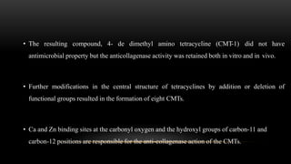 • The resulting compound, 4- de dimethyl amino tetracycline (CMT-1) did not have
antimicrobial property but the anticollagenase activity was retained both in vitro and in vivo.
• Further modifications in the central structure of tetracyclines by addition or deletion of
functional groups resulted in the formation of eight CMTs.
• Ca and Zn binding sites at the carbonyl oxygen and the hydroxyl groups of carbon-11 and
carbon-12 positions are responsible for the anti-collagenase action of the CMTs.
 