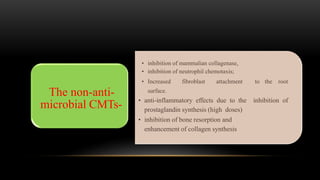 • inhibition of mammalian collagenase,
• inhibition of neutrophil chemotaxis;
• Increased fibroblast attachment to the root
surface.
• anti-inflammatory effects due to the inhibition of
prostaglandin synthesis (high doses)
• inhibition of bone resorption and
enhancement of collagen synthesis
The non-anti-
microbial CMTs-
 