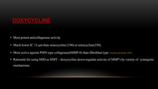 DOXYCYCLINE
• Most potent anticollagenase activity
• Much lower IC 15 μm than minocycline (190) or tetracycline(350).
• More active against PMN type collagenase(MMP-8) than fibroblast type. (Golub and Smith 1995).
• Rationale for using SDD as HMT – doxycycline down-regulate activity of MMP’s by variety of synergistic
mechanisms
 