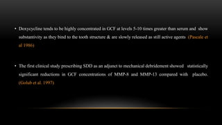 • Doxycycline tends to be highly concentrated in GCF at levels 5-10 times greater than serum and show
substantivity as they bind to the tooth structure & are slowly released as still active agents (Pascale et
al 1986)
• The first clinical study prescribing SDD as an adjunct to mechanical debridement showed statistically
significant reductions in GCF concentrations of MMP-8 and MMP-13 compared with placebo.
(Golub et al. 1997)
 