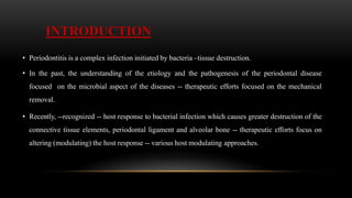 INTRODUCTION
• Periodontitis is a complex infection initiated by bacteria –tissue destruction.
• In the past, the understanding of the etiology and the pathogenesis of the periodontal disease
focused on the microbial aspect of the diseases -- therapeutic efforts focused on the mechanical
removal.
• Recently, --recognized -- host response to bacterial infection which causes greater destruction of the
connective tissue elements, periodontal ligament and alveolar bone -- therapeutic efforts focus on
altering (modulating) the host response -- various host modulating approaches.
 