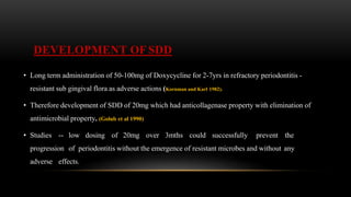 DEVELOPMENT OF SDD
• Long term administration of 50-100mg of Doxycycline for 2-7yrs in refractory periodontitis -
resistant sub gingival flora as adverse actions (Kornman and Karl 1982).
• Therefore development of SDD of 20mg which had anticollagenase property with elimination of
antimicrobial property. (Golub et al 1990)
• Studies -- low dosing of 20mg over 3mths could successfully prevent the
progression of periodontitis without the emergence of resistant microbes and without any
adverse effects.
 