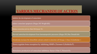VARIOUS MECHANISM OF ACTION
Inhibits the development of osteoclasts
Induce osteoclast apoptosis (Huges DE Wright KR)
Reduce osteoclast activity (Sato M,Grasser W)
Prevent osteoclast development from haematopoeitic precursor (Huges DE,Mac Donald BR)
Alondronate increases the intracellular calcium content in osteoclast cell lineage ( Colucci S,Zambonian )
Down regulate bone resorption by inhibiting MMPs (Teronen O,Heikkila P)
Stimulates production of osteoclast inhibitory factor (Vitte C,Fleisch H)
 