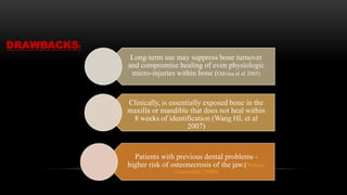 Long-term use may suppress bone turnover
and compromise healing of even physiologic
micro-injuries within bone (Odvina et al 2005)
Clinically, is essentially exposed bone in the
maxilla or mandible that does not heal within
8 weeks of identification (Wang HL et al
2007)
Patients with previous dental problems -
higher risk of osteonecrosis of the jaw.(William
Giannobile (2008)
DRAWBACKS:
 