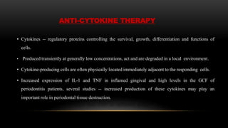 ANTI-CYTOKINE THERAPY
• Cytokines -- regulatory proteins controlling the survival, growth, differentiation and functions of
cells.
• Produced transiently at generally low concentrations, act and are degraded in a local environment.
• Cytokine-producing cells are often physically located immediately adjacent to the responding cells.
• Increased expression of IL-1 and TNF in inflamed gingival and high levels in the GCF of
periodontitis patients, several studies -- increased production of these cytokines may play an
important role in periodontal tissue destruction.
 