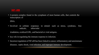 NF-ΚB
• A protein complex found in the cytoplasm of most human cells, that controls the
transcription of
DNA.
• Involved in cellular responses to stimuli such as stress, cytokines, free
radicals, ultraviolet
irradiation, oxidized LDL, and bacterial or viral antigens.
• key role in regulating the immune response to infection.
• Incorrect regulation of NF-κB has been linked to cancer, inflammatory and autoimmune
diseases, septic shock, viral infection, and improper immune development.
 