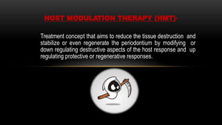 Treatment concept that aims to reduce the tissue destruction and
stabilize or even regenerate the periodontium by modifying or
down regulating destructive aspects of the host response and up
regulating protective or regenerative responses.
HOST MODULATION THERAPY (HMT)-
 