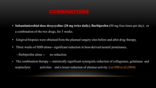 COMBINATIONS
• Subantimicrobial dose doxycycline (20 mg twice daily), flurbiprofen (50 mg four times per day), or
a combination of the two drugs, for 3 weeks.
• Gingival biopsies were obtained from the planned surgery sites before and after drug therapy.
• Three weeks of SDD alone-- significant reduction in host-derived neutral proteinases,
- flurbiprofen alone -- no reduction.
• The combination therapy -- statistically significant synergistic reduction of collagenase, gelatinase and
serpinolytic activities and a lesser reduction of elastase activity. Lee HM et al.(2004)
 