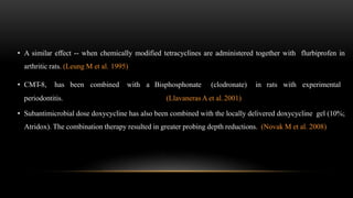 • A similar effect -- when chemically modified tetracyclines are administered together with flurbiprofen in
arthritic rats. (Leung M et al. 1995)
• CMT-8, has been combined with a Bisphosphonate (clodronate) in rats with experimental
periodontitis. (Llavaneras A et al.2001)
• Subantimicrobial dose doxycycline has also been combined with the locally delivered doxycycline gel (10%;
Atridox). The combination therapy resulted in greater probing depth reductions. (Novak M et al. 2008)
 