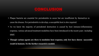 CONCLUSION
• Plaque bacteria are essential for periodontitis to occur but are insufficient by themselves to
cause the disease. For periodontitis to develop, a susceptible host is also required.
• As we know the majority of periodontal destruction is caused by host immuno-inflammatory
response, various advanced treatment modalities have been introduced in the recent years including
HMT.
• Though various agents are there to modulate host response, only few have shown successful
result in humans. So the further research is needed.
 