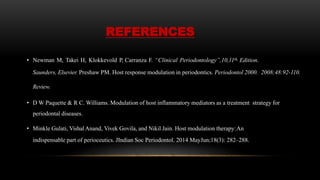 REFERENCES
• Newman M, Takei H, Klokkevold P, Carranza F. “Clinical Periodontology”,10,11th, Edition.
Saunders, Elsevier. Preshaw PM. Host response modulation in periodontics. Periodontol 2000. 2008;48:92-110.
Review.
• D W Paquette & R C. Williams. Modulation of host inflammatory mediators as a treatment strategy for
periodontal diseases.
• Minkle Gulati, Vishal Anand, Vivek Govila, and Nikil Jain. Host modulation therapy:An
indispensable part of perioceutics. JIndian Soc Periodontol. 2014 MayJun;18(3): 282–288.
 
