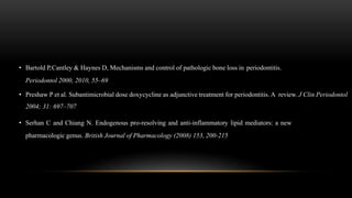 • Bartold P,Cantley & Haynes D, Mechanisms and control of pathologic bone loss in periodontitis.
Periodontol 2000, 2010, 55–69
• Preshaw P et al. Subantimicrobial dose doxycycline as adjunctive treatment for periodontitis. A review. J Clin Periodontol
2004; 31: 697–707
• Serhan C and Chiang N. Endogenous pro-resolving and anti-inflammatory lipid mediators: a new
pharmacologic genus. British Journal of Pharmacology (2008) 153, 200-215
 