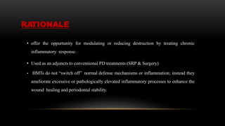 RATIONALE
• offer the oppurtunity for modulating or reducing destruction by treating chronic
inflammatory response.
• Used as an adjuncts to conventional PD treatments (SRP & Surgery)
• HMTs do not “switch off” normal defense mechanisms or inflammation; instead they
ameliorate excessive or pathologically elevated inflammatory processes to enhance the
wound healing and periodontal stability.
 