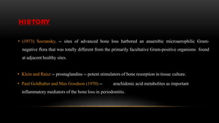 HISTORY
• (1973) Socransky, -- sites of advanced bone loss harbored an anaerobic microaerophilic Gram-
negative flora that was totally different from the primarily facultative Gram-positive organisms found
at adjacent healthy sites.
• Klein and Raisz -- prostaglandins -- potent stimulators of bone resorption in tissue culture.
• Paul Goldhaber and Max Goodson (1970) -- arachidonic acid metabolites as important
inflammatory mediators of the bone loss in periodontitis.
 