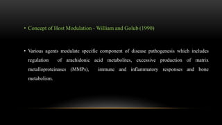 • Concept of Host Modulation - William and Golub (1990)
• Various agents modulate specific component of disease pathogenesis which includes
regulation of arachidonic acid metabolites, excessive production of matrix
metalloproteinases (MMPs), immune and inflammatory responses and bone
metabolism.
 