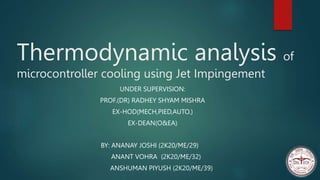 Thermodynamic analysis of
microcontroller cooling using Jet Impingement
BY: ANANAY JOSHI (2K20/ME/29)
ANANT VOHRA (2K20/ME/32)
ANSHUMAN PIYUSH (2K20/ME/39)
UNDER SUPERVISION:
PROF.(DR) RADHEY SHYAM MISHRA
EX-HOD(MECH,PIED,AUTO.)
EX-DEAN(O&EA)
 