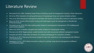 Literature Review
 Narumanchi et al, 2005 ,Modeling Single-Phase and Boiling Liquid Jet Impingement Cooling in Power Electronics
 Kim et al, 2016, Evaluation of cooling performance of impinging jet array over various dimpled surfaces
 Zhou et al, 2016, Modular jet impingement assemblies with passive and active flow control for electronics cooling
 Way et al, 2014, Traction Drive Inverter Cooling with Submerged Liquid Jet Impingement on Microfinned
Enhanced Surfaces
 Montofarno et al, 2014, CPV cells cooling system based on submerged jet impingement: CFD modeling and
experimental validation
 Tejero et al, 2016, Unsteady conjugate heat transfer analysis for impinging jet cooling
 Morrison et al ,2016, Regeneratively cooled transition duct with transversely buffered impingement nozzles
 Georgiou et al 2015, Large Eddy Simulation of a cooling impinging jet to a turbulent crossflow
 Mesahly et al, 2015, Thermal performance of plate fin heat sink cooled by air slot impinging jet with different
cross-sectional area
 Naderipour, S et al , 2016, Mixed convection cooling of a cylinder using slot jet impingement at different
circumferential angles
 