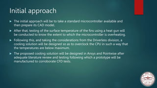 Initial approach
 The initial approach will be to take a standard microcontroller available and
then prepare its CAD model.
 After that, testing of the surface temperature of the fins using a heat gun will
be conducted to know the extent to which the microcontroller is overheating.
 Following this, and taking the considerations from the Driverless division, a
cooling solution will be designed so as to overclock the CPU in such a way that
the temperatures are below maximum.
 The proposed cooling solution will be designed in Ansys and Pointwise after
adequate literature review and testing following which a prototype will be
manufactured to corroborate CFD tests.
 