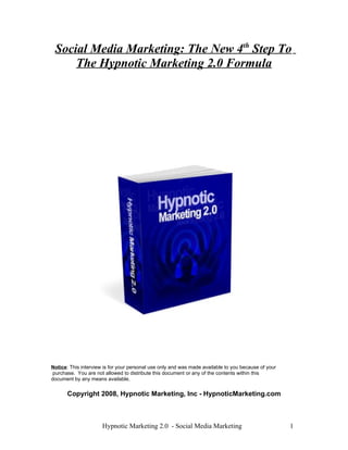 Social Media Marketing: The New 4t h Step To 
The Hypnotic Marketing 2.0 Formula 
Notice: This interview is for your personal use only and was made available to you because of your 
purchase. You are not allowed to distribute this document or any of the contents within this 
document by any means available. 
Copyright 2008, Hypnotic Marketing, Inc - HypnoticMarketing.com 
Hypnotic Marketing 2.0 - Social Media Marketing 1 
 