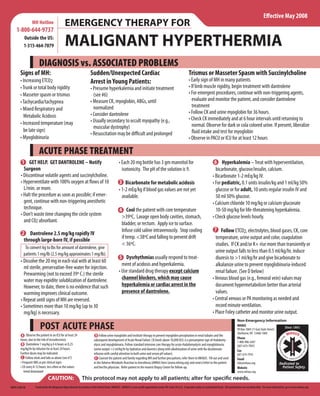 E ective May 2008
                MH Hotline                    EMERGENCY THERAPY FOR
    1-800-644-9737
          Outside the US:
          1-315-464-7079                      MALIGNANT HYPERTHERMIA
                      DIAGNOSIS vs. ASSOCIATED PROBLEMS
       Signs of MH:                                                    Sudden/Unexpected Cardiac                                                                    Trismus or Masseter Spasm with Succinylcholine
       • Increasing ETCO2                                              Arrest in Young Patients:                                                                    • Early sign of MH in many patients
       • Trunk or total body rigidity                                  • Presume hyperkalemia and initiate treatment                                                • If limb muscle rigidity, begin treatment with dantrolene
       • Masseter spasm or trismus                                       (see #6)                                                                                   • For emergent procedures, continue with non-triggering agents,
       • Tachycardia/tachypnea                                         • Measure CK, myoglobin, ABGs, until                                                           evaluate and monitor the patient, and consider dantrolene
                                                                         normalized                                                                                   treatment
       • Mixed Respiratory and
                                                                       • Consider dantrolene                                                                        • Follow CK and urine myoglobin for 36 hours.
         Metabolic Acidosis                                                                                                                                         • Check CK immediately and at 6 hour intervals until returning to
       • Increased temperature (may                                    • Usually secondary to occult myopathy (e.g.,
                                                                         muscular dystrophy)                                                                          normal. Observe for dark or cola colored urine. If present, liberalize
         be late sign)                                                                                                                                                  uid intake and test for myoglobin
                                                                       • Resuscitation may be di cult and prolonged
       • Myoglobinuria                                                                                                                                              • Observe in PACU or ICU for at least 12 hours

                      ACUTE PHASE TREATMENT
         1 GET HELP. GET DANTROLENE – Notify                                                      • Each 20 mg bottle has 3 gm mannitol for                                                 6 Hyperkalemia – Treat with hyperventilation,
          Surgeon                                                                                   isotonicity. The pH of the solution is 9.                                                bicarbonate, glucose/insulin, calcium.
        • Discontinue volatile agents and succinylcholine.                                                                                                                                 • Bicarbonate 1-2 mEq/kg IV.
        • Hyperventilate with 100% oxygen at ows of 10                                            3 Bicarbonate for metabolic acidosis                                                     • For pediatric, 0.1 units insulin/kg and 1 ml/kg 50%
          L/min. or more.                                                                         • 1-2 mEq/kg if blood gas values are not yet                                               glucose or for adult, 10 units regular insulin IV and
        • Halt the procedure as soon as possible; if emer-                                          available.                                                                               50 ml 50% glucose.
          gent, continue with non-triggering anesthetic                                                                                                                                    • Calcium chloride 10 mg/kg or calcium gluconate
          technique.                                                                              4 Cool the patient with core temperature                                                   10-50 mg/kg for life-threatening hyperkalemia.
        • Don’t waste time changing the circle system                                              >39ºC, Lavage open body cavities, stomach,                                              • Check glucose levels hourly.
          and C02 absorbant.                                                                       bladder, or rectum. Apply ice to surface.
                                                                                                   Infuse cold saline intravenously. Stop cooling                                           7 Follow ETCO2, electrolytes, blood gases, CK, core
         2 Dantrolene 2.5 mg/kg rapidly IV
                                                                                                   if temp. <38ºC and falling to prevent drift                                               temperature, urine output and color, coagulation
          through large-bore IV, if possible
                                                                                                   < 36ºC.                                                                                   studies. If CK and/or K+ rise more than transiently or
           To convert kg to lbs for amount of dantrolene, give
                                                                                                                                                                                             urine output falls to less than 0.5 ml/kg/hr, induce
          patients 1 mg/lb (2.5 mg/kg approximates 1 mg/lb).
                                                                                                  5 Dysrhythmias usually respond to treat-                                                   diuresis to >1 ml/kg/hr and give bicarbonate to
        • Dissolve the 20 mg in each vial with at least 60
                                                                                                    ment of acidosis and hyperkalemia.                                                       alkalanize urine to prevent myoglobinuria-induced
          ml sterile, preservative-free water for injection.
                                                                                                  • Use standard drug therapy except calcium                                                 renal failure. (See D below)
          Prewarming (not to exceed 39º C.) the sterile
          water may expidite solublization of dantrolene.                                           channel blockers, which may cause                                                      • Venous blood gas (e.g., femoral vein) values may
          However, to date, there is no evidence that such                                          hyperkalemia or cardiac arrest in the                                                    document hypermetabolism better than arterial
          warming improves clinical outcome.                                                        presence of dantrolene.                                                                  values.
        • Repeat until signs of MH are reversed.                                                                                                                                           • Central venous or PA monitoring as needed and
        • Sometimes more than 10 mg/kg (up to 30                                                                                                                                             record minute ventilation.
          mg/kg) is necessary.                                                                                                                                                             • Place Foley catheter and monitor urine output.
                                                                                                                                                                                                                  Non-Emergency Information
                       POST ACUTE PHASE                                                                                                                                                                           MHAUS
                                                                                                                                                                                                                  PO Box 1069 (11 East State Street)
                                                                                                                                                                                                                  Sherburne, NY 13460-1069
        A Observe the patient in an ICU for at least 24                    D Follow urine myoglobin and institute therapy to prevent myoglobin precipitation in renal tubules and the
       hours, due to the risk of recrudescence.                                                                                                                                                                   Phone
                                                                          subsequent development of Acute Renal Failure. CK levels above 10,000 IU/L is a presumptive sign of rhabdomy-                           1-800-986-4287
        B Dantrolene 1 mg/kg q 4-6 hours or 0.25                          olysis and myoglobinuria. Follow standard intensive care therapy for acute rhabdomyolysis and myoglobinuria                             (607-674-7901)
       mg/kg/hr by infusion for at least 24 hours.                        (urine output >2 ml/kg/hr by hydration and diuretics along with alkalinization of urine with Na-bicarbonate                             Fax
       Further doses may be indicated.                                    infusion with careful attention to both urine and serum pH values).                                                                     607-674-7910
        C Follow vitals and labs as above (see #7)                         E Counsel the patient and family regarding MH and further precautions; refer them to MHAUS. Fill out and send                          Email
       • Frequent ABG as per clinical signs                               in the Adverse Metabolic Reaction to Anesthesia (AMRA) form (www.mhreg.org) and send a letter to the patient                            info@mhaus.org
       • CK every 8-12 hours; less often as the values                    and her/his physician. Refer patient to the nearest Biopsy Center for follow-up.                                                        Website
          trend downward                                                                                                                                                                                          www.mhaus.org
                              CAUTION:                         This protocol may not apply to all patients; alter for speci c needs.
ORPO 5/08/5K       Produced by the Malignant Hyperthermia Association of the United States (MHAUS). MHAUS is a non-pro t organization under IRS-Code 501(c)3. It operates solely on contributed funds. All contributions are tax deductible. For more information, go to www.mhaus.org.
 