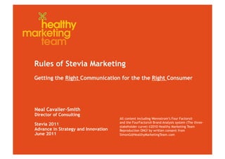 Rules of Stevia Marketing
Getting the Right Communication for the the Right Consumer




Neal Cavalier-Smith
Director of Consulting
                                     All content including Wennstrom’s Four Factors®
                                     and the FourFactors® Brand Analysis system (The three-
Stevia 2011                          stakeholder curve) ©2010 Healthy Marketing Team
Advance in Strategy and Innovation   Reproduction ONLY by written consent from
June 2011                            SimonG@HealthyMarketingTeam.com
 