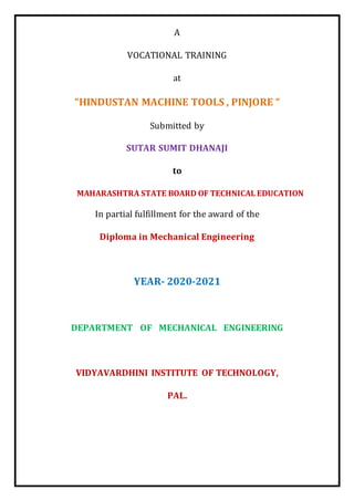 A
VOCATIONAL TRAINING
at
“HINDUSTAN MACHINE TOOLS , PINJORE “
Submitted by
SUTAR SUMIT DHANAJI
to
MAHARASHTRA STATE BOARD OF TECHNICAL EDUCATION
In partial fulfillment for the award of the
Diploma in Mechanical Engineering
YEAR- 2020-2021
DEPARTMENT OF MECHANICAL ENGINEERING
VIDYAVARDHINI INSTITUTE OF TECHNOLOGY,
PAL.
 