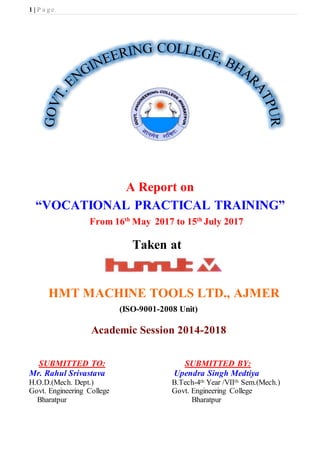 1 | P a g e
A Report on
“VOCATIONAL PRACTICAL TRAINING”
From 16th
May 2017 to 15th
July 2017
Taken at
HMT MACHINE TOOLS LTD., AJMER
(ISO-9001-2008 Unit)
Academic Session 2014-2018
SUBMITTED TO: SUBMITTED BY:
Mr. Rahul Srivastava Upendra Singh Medtiya
H.O.D.(Mech. Dept.) B.Tech-4th Year /VIIth Sem.(Mech.)
Govt. Engineering College Govt. Engineering College
Bharatpur Bharatpur
 