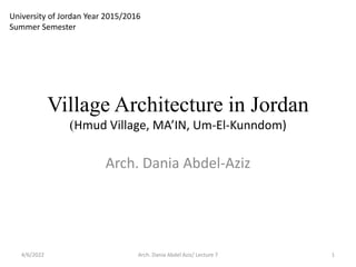 Village Architecture in Jordan
(Hmud Village, MA’IN, Um-El-Kunndom)
Arch. Dania Abdel-Aziz
Arch. Dania Abdel Aziz/ Lecture 7 1
4/6/2022
University of Jordan Year 2015/2016
Summer Semester
 