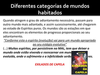Diferentes categorias de mundos
habitados
Quando atingem o grau de adiantamento necessário, passam para
outro mundo mais adiantado, e assim sucessivamente, até chegarem
ao estado de Espíritos puros. Os mundos são as estações em que
eles encontram os elementos de progresso proporcionais ao seu
adiantamento.
“Conforme esta o espírito (evolução) vai para um mundo apropriado
ao seu estágio evolutivo”
(...) Muitos espíritos, por persistirem no MAL, tem que deixar o
mundo onde estão vivendo e reencarnar em mundo menos
evoluído, onde o sofrimento e a infelicidade serão ainda maiores.
EXILADOS DE CAPELA
 