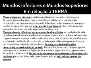 Mundos Inferiores e Mundos Superiores
Em relação aTERRA
Nos mundos mais atrasados, os homens são de certo modo rudimentares.
Possuem a forma humana, mas sem nenhuma beleza; seus instintos são
temperados por nenhum sentimento de delicadeza ou benevolência, nem pelas
noções do justo e do injusto; a força bruta é sua única lei. Sem indústrias, sem
invenções, dedicam sua vida à conquista de alimentos.
Nos mundos que atingiram um grau superior de evolução, as condições da vida
moral e material são muito diferentes das que encontramos na Terra. A forma dos
corpos é sempre, como por toda parte, a humana, mas embelezada, aperfeiçoada,
e sobretudo purificada. O corpo nada tem da materialidade terrena, e não está,
por isso mesmo sujeito às necessidades, às doenças e às deteriorações
decorrentes do predomínio da matéria. Os sentidos, mais sutis, têm percepções
que a grosseria dos nossos órgãos sufoca. A leveza específica dos corpos torna a
locomoção rápida e fácil. Em vez de se arrastarem penosamente sobre o solo, eles
deslizam, por assim dizer, pela superfície ou pelo ar, pelo esforço apenas da
vontade
 