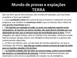 Mundo de provas e expiações
TERRA
Que vos direi, que já não conheçais, dos mundos de expiações, pois que basta
considerar a Terra que habitais?
(...) Suas qualidades inatas são a prova de que já viveram e realizaram um certo
progresso, mas também os numerosos vícios a que se inclinam são o indício de
uma grande imperfeição moral;
(...) Os Espíritos em expiação aí estão, se assim nos podemos exprimir como
estrangeiros. Já viveram em outros mundos, dos quais foram excluídos por sua
obstinação do mal, que os tornava causa de perturbação para os bons. Foram
relegados, por algum tempo, entre os Espíritos mais atrasados, tendo por missão
fazê-los avançar, porque trazem uma inteligência desenvolvida e os germes dos
conhecimentos adquiridos.
(...) A Terra nos oferece, pois, um dos tipos de mundos expiatórios, em que as
variedades são infinitas, mas têm por caráter comum servirem de lugar de exílio
para os Espíritos rebeldes à lei de Deus.
(...) os Espíritos exilados têm de lutar, ao mesmo tempo, contra a perversidade
dos homens e a inclemência da natureza, trabalho duplamente penoso, que
desenvolve a uma só vez as qualidades do coração e as da inteligência.
 