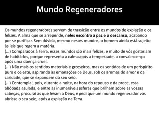 Mundo Regeneradores
Os mundos regeneradores servem de transição entre os mundos de expiação e os
felizes. A alma que se arrepende, neles encontra a paz e o descanso, acabando
por se purificar. Sem dúvida, mesmo nesses mundos, o homem ainda está sujeito
às leis que regem a matéria.
(...) Comparados à Terra, esses mundos são mais felizes, e muito de vós gostariam
de habitá-los, porque representa a calma após a tempestade, a convalescença
após uma doença cruel.
(...) Não mais os sentidos materiais e grosseiros, mas os sentidos de um perispírito
puro e celeste, aspirando às emanações de Deus, sob os aromas do amor e da
caridade, que se expandem do seu seio.
(...) Contemplai, pois, durante a noite, na hora do repouso e da prece, essa
abóbada azulada, e entre as inumeráveis esferas que brilham sobre as vossas
cabeças, procurai as que levam a Deus, e pedi que um mundo regenerador vos
abrisse o seu seio, após a expiação na Terra.
 