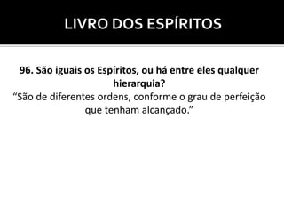 LIVRO DOS ESPÍRITOS
96. São iguais os Espíritos, ou há entre eles qualquer
hierarquia?
“São de diferentes ordens, conforme o grau de perfeição
que tenham alcançado.”
 