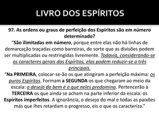 LIVRO DOS ESPÍRITOS
97. As ordens ou graus de perfeição dos Espíritos são em número
determinado?
“São ilimitadas em número, porque entre elas não há linhas de
demarcação traçadas como barreiras, de sorte que as divisões podem
ser multiplicadas ou restringidas livremente. Todavia, considerando-se
os caracteres gerais dos Espíritos, elas podem reduzir-se a três
principais.
“Na PRIMEIRA, colocar-se-ão os que atingiram a perfeição máxima: os
puros Espíritos. Formam a SEGUNDA os que chegaram ao meio da
escala: o desejo do bem é o que neles predomina. Pertencerão à
TERCEIRA os que ainda se acham na parte inferior da escala: os
Espíritos imperfeitos. A ignorância, o desejo do mal e todas as paixões
más que lhes retardam o progresso, eis o que os caracteriza.”
 