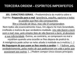 TERCEIRA ORDEM – ESPÍRITOS IMPERFEITOS
101. CARACTERES GERAIS. - Predominância da matéria sobre o
Espírito. Propensão para o mal. Ignorância, orgulho, egoísmo e todas
as paixões que lhes são consequentes.
Têm a intuição de Deus, mas não O compreendem.
Nem todos são essencialmente maus. Em alguns há mais leviandade,
irreflexão e malícia do que verdadeira maldade. Uns não fazem o bem
nem o mal; mas, pelo simples fato de não fazerem o bem, já denotam
a sua inferioridade. Outros, ao contrário, se comprazem no mal e
rejubilam quando uma ocasião se lhes depara de praticá-lo.
A inteligência pode achar-se neles aliada à maldade ou à malícia; (...)
Na linguagem de que usam se lhes revela o caráter. (...) Sofrem, pois,
verdadeiramente, pelos males de que padeceram em vida e pelos que
ocasionam aos outros. (...) Podem compor cinco classes principais:
 