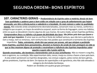 SEGUNDA ORDEM– BONS ESPÍRITOS
107. CARACTERES GERAIS - Predominância do Espírito sobre a matéria; desejo do bem.
Suas qualidades e poderes para o bem estão em relação com o grau de adiantamento que hajam
alcançado; uns têm a ciência,outros a sabedoria e a bondade. Os mais reúnem o saber às qualidades
morais. Não estando ainda completamente desmaterializados, conservam mais ou menos, conforme a
categoria que ocupem, os traços da existência corporal, assim na forma da linguagem, como nos hábitos,
entre os quais se descobrem mesmo algumas de suas manias. De outro modo, seriam Espíritos perfeitos.
Compreendem Deus e o infinito e já gozam da felicidade dos bons. São felizes pelo bem que fazem e
pelo mal que impedem. O amor que os une lhes é fonte de inefável ventura, que não tem a perturbá-la
nem a inveja, nem os remorsos, nem nenhuma das más paixões que constituem o tormento dos Espíritos
imperfeitos. Todos, entretanto, ainda têm que passar por provas, até que atinjam a perfeição.
Como Espíritos, suscitam bons pensamentos, desviam os homens da senda do mal, protegem na vida os
que se lhes mostram dignos de proteção e neutralizam a influência dos Espíritos imperfeitos sobre
aqueles a quem não é grato sofrê-la.
Quando encarnados, são bondosos e benevolentes com os seus semelhantes. Não os movem o orgulho,
nem o egoísmo, ou a ambição. Não experimentam ódio, rancor, inveja ou ciúme e fazem o bem pelo bem.
A esta ordem pertencem os Espíritos designados, nas crenças vulgares, pelos nomes de bons gênios,
gênios protetores, Espíritos do bem. Em épocas de superstições e de ignorância, eles hão sido elevados à
categoria de divindades benfazejas.
Podem ser divididos em quatro grupos principais:
 