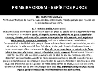 PRIMEIRA ORDEM – ESPÍRITOS PUROS
112. CARACTERES GERAIS.
Nenhuma influência da matéria. Superioridade intelectual e moral absoluta, com relação aos
Espíritos das outras ordens.
113. Primeira classe. Classe única.
Os Espíritos que a compõem percorreram todos os graus da escala e se despojaram de todas
as impurezas da matéria. Tendo alcançado a soma de perfeição de que é suscetível a
criatura, não têm mais que sofrer provas, nem expiações. Não estando mais sujeitos à
reencarnação em corpos perecíveis, realizam a vida eterna no seio de Deus.
Gozam de inalterável felicidade, porque não se acham submetidos às necessidades, nem às
vicissitudes da vida material. Essa felicidade, porém, não é a ociosidade monótona, a
transcorrer em perpétua contemplação. Eles são os mensageiros e os ministros de Deus,
cujas ordens executam para manutenção da harmonia universal. Comandam a todos os
Espíritos que lhes são inferiores, auxiliam-nos na obra de seu aperfeiçoamento e lhes
designam as suas missões. Assistir os homens nas suas aflições, concitá-los ao bem ou à
expiação das faltas que os conservem distanciados da suprema felicidade, constitui para eles
ocupação gratíssima. São designados às vezes pelos nomes de anjos, arcanjos ou serafins.
Podem os homens pôr-se em comunicação com eles, mas extremamente presunçoso seria
aquele que pretendesse tê-los constantemente às suas ordens.
 