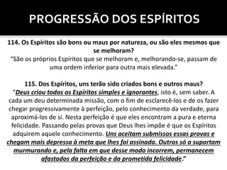 PROGRESSÃO DOS ESPÍRITOS
114. Os Espíritos são bons ou maus por natureza, ou são eles mesmos que
se melhoram?
“São os próprios Espíritos que se melhoram e, melhorando-se, passam de
uma ordem inferior para outra mais elevada.”
115. Dos Espíritos, uns terão sido criados bons e outros maus?
“Deus criou todos os Espíritos simples e ignorantes, isto é, sem saber. A
cada um deu determinada missão, com o fim de esclarecê-los e de os fazer
chegar progressivamente à perfeição, pelo conhecimento da verdade, para
aproximá-los de si. Nesta perfeição é que eles encontram a pura e eterna
felicidade. Passando pelas provas que Deus lhes impõe é que os Espíritos
adquirem aquele conhecimento. Uns aceitam submissos essas provas e
chegam mais depressa à meta que lhes foi assinada. Outros só a suportam
murmurando e, pela falta em que desse modo incorrem, permanecem
afastados da perfeição e da prometida felicidade.”
 