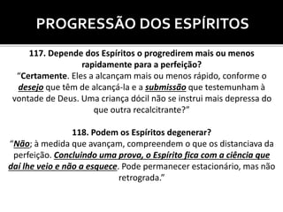 PROGRESSÃO DOS ESPÍRITOS
117. Depende dos Espíritos o progredirem mais ou menos
rapidamente para a perfeição?
“Certamente. Eles a alcançam mais ou menos rápido, conforme o
desejo que têm de alcançá-la e a submissão que testemunham à
vontade de Deus. Uma criança dócil não se instrui mais depressa do
que outra recalcitrante?”
118. Podem os Espíritos degenerar?
“Não; à medida que avançam, compreendem o que os distanciava da
perfeição. Concluindo uma prova, o Espírito fica com a ciência que
daí lhe veio e não a esquece. Pode permanecer estacionário, mas não
retrograda.”
 