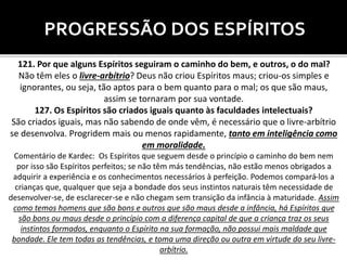 PROGRESSÃO DOS ESPÍRITOS
121. Por que alguns Espíritos seguiram o caminho do bem, e outros, o do mal?
Não têm eles o livre-arbítrio? Deus não criou Espíritos maus; criou-os simples e
ignorantes, ou seja, tão aptos para o bem quanto para o mal; os que são maus,
assim se tornaram por sua vontade.
127. Os Espíritos são criados iguais quanto às faculdades intelectuais?
São criados iguais, mas não sabendo de onde vêm, é necessário que o livre-arbítrio
se desenvolva. Progridem mais ou menos rapidamente, tanto em inteligência como
em moralidade.
Comentário de Kardec: Os Espíritos que seguem desde o princípio o caminho do bem nem
por isso são Espíritos perfeitos; se não têm más tendências, não estão menos obrigados a
adquirir a experiência e os conhecimentos necessários à perfeição. Podemos compará-los a
crianças que, qualquer que seja a bondade dos seus instintos naturais têm necessidade de
desenvolver-se, de esclarecer-se e não chegam sem transição da infância à maturidade. Assim
como temos homens que são bons e outros que são maus desde a infância, há Espíritos que
são bons ou maus desde o princípio com a diferença capital de que a criança traz os seus
instintos formados, enquanto o Espírito na sua formação, não possui mais maldade que
bondade. Ele tem todas as tendências, e toma uma direção ou outra em virtude do seu livre-
arbítrio.
 