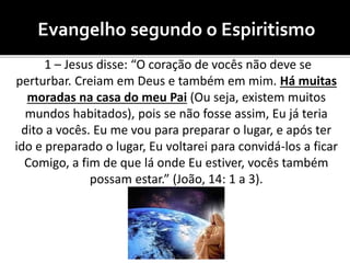 Evangelho segundo o Espiritismo
1 – Jesus disse: “O coração de vocês não deve se
perturbar. Creiam em Deus e também em mim. Há muitas
moradas na casa do meu Pai (Ou seja, existem muitos
mundos habitados), pois se não fosse assim, Eu já teria
dito a vocês. Eu me vou para preparar o lugar, e após ter
ido e preparado o lugar, Eu voltarei para convidá-los a ficar
Comigo, a fim de que lá onde Eu estiver, vocês também
possam estar.” (João, 14: 1 a 3).
 