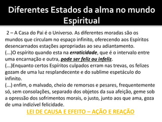 Diferentes Estados da alma no mundo
Espiritual
2 – A Casa do Pai é o Universo. As diferentes moradas são os
mundos que circulam no espaço infinito, oferecendo aos Espíritos
desencarnados estações apropriadas ao seu adiantamento.
(...)O espírito quando esta na erraticidade, que é o intervalo entre
uma encarnação e outra, pode ser feliz ou infeliz.
(...)Enquanto certos Espíritos culpados erram nas trevas, os felizes
gozam de uma luz resplandecente e do sublime espetáculo do
infinito.
(...) enfim, o malvado, cheio de remorsos e pesares, frequentemente
só, sem consolações, separado dos objetos da sua afeição, geme sob
a opressão dos sofrimentos morais, o justo, junto aos que ama, goza
de uma indizível felicidade.
LEI DE CAUSA E EFEITO – AÇÃO E REAÇÃO
 