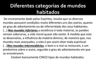 Diferentes categorias de mundos
habitados
Do ensinamento dado pelos Espíritos, resulta que os diversos
mundos possuem condições muito diferentes uns dos outros, quanto
ao grau de adiantamento ou de inferioridade dos seus habitantes.
(...) Nos mundos inferiores a existência é toda material, as paixões
reinam soberanas, a vida moral quase não existe. À medida que esta
se desenvolve, a influência da matéria diminui, de maneira que, nos
mundos mais avançados, a vida é por assim dizer toda espiritual.
(...)Nos mundos intermediários, o bem e o mal se misturam, e um
predomina sobre o outro, segundo o grau de adiantamento em que
se encontrarem.
Existem basicamente CINCO tipos de mundos habitados:
 
