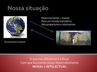 Encarnamos na terra
Desencarnamos –Vamos
Para um mundo transitório.
Nos preparamos e retornamos
O que nos diferencia é a força
Com que buscamos nosso desenvolvimento
MORAL e INTELECTUAL
 