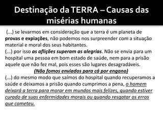 Destinação daTERRA – Causas das
misérias humanas
(...) se levarmos em consideração que a terra é um planeta de
provas e expiações, não podemos nos surpreender com a situação
material e moral dos seus habitantes.
(...) por isso as aflições superam as alegrias. Não se envia para um
hospital uma pessoa em bom estado de saúde, nem para a prisão
aquele que não fez mal, pois esses são lugares desagradáveis.
(Não fomos enviados para cá por engano)
(...) do mesmo modo que saímos do hospital quando recuperamos a
saúde e deixamos a prisão quando cumprimos a pena, o homem
deixará a terra para morar em mundos mais felizes, quando estiver
curado de suas enfermidades morais ou quando resgatar os erros
que cometeu.
 