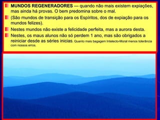 MUNDOS REGENERADORES  — quando não mais existem expiações, mas ainda há provas. O bem predomina sobre o mal. (São mundos de transição para os Espíritos, dos de expiação para os mundos felizes). Nestes mundos não existe a felicidade perfeita, mas a aurora desta. Nestes, os maus alunos não só perdem 1 ano, mas são obrigados a reiniciar desde as séries inicias . Quanto mais bagagem Intelecto-Moral menos tolerância com nossos erros. 