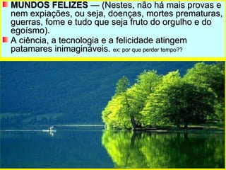 MUNDOS FELIZES  — (Nestes, não há mais provas e nem expiações, ou seja, doenças, mortes prematuras, guerras, fome e tudo que seja fruto do orgulho e do egoísmo). A ciência, a tecnologia e a felicidade atingem patamares inimagináveis.  ex: por que perder tempo?? 
